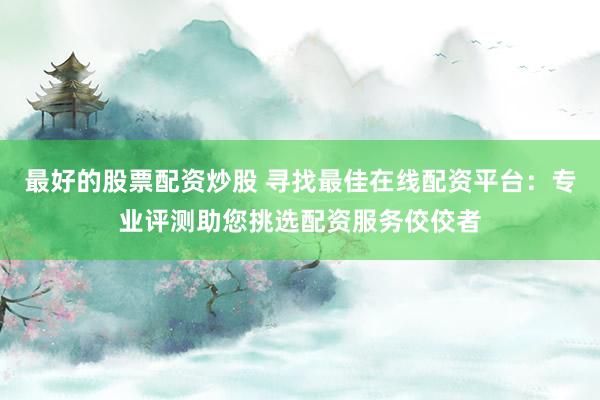 最好的股票配资炒股 寻找最佳在线配资平台：专业评测助您挑选配资服务佼佼者