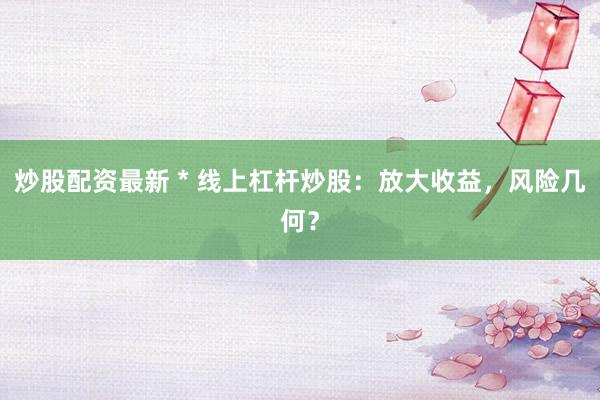 炒股配资最新 * 线上杠杆炒股：放大收益，风险几何？