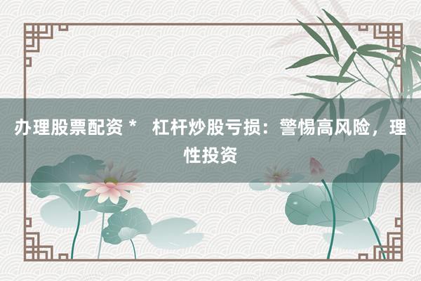 办理股票配资 *   杠杆炒股亏损：警惕高风险，理性投资