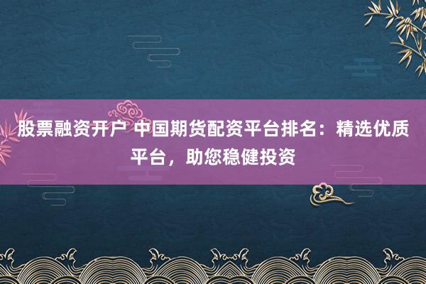 股票融资开户 中国期货配资平台排名：精选优质平台，助您稳健投资