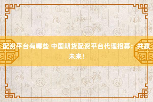 配资平台有哪些 中国期货配资平台代理招募：共赢未来！