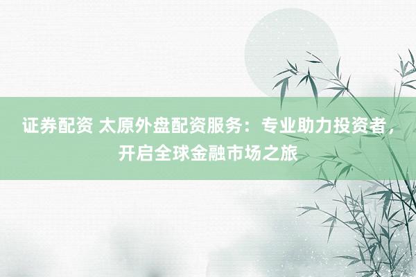 证券配资 太原外盘配资服务：专业助力投资者，开启全球金融市场之旅