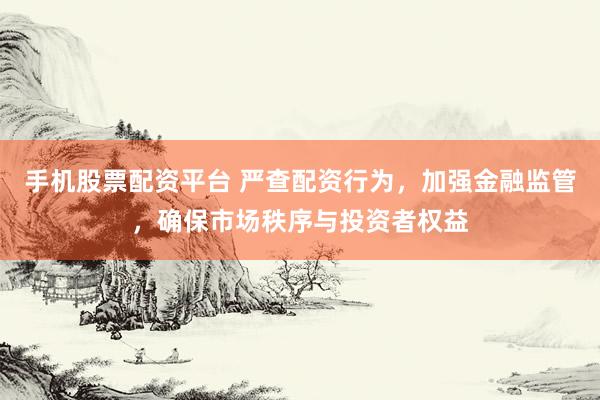 手机股票配资平台 严查配资行为，加强金融监管，确保市场秩序与投资者权益