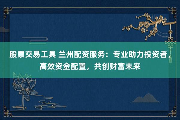 股票交易工具 兰州配资服务：专业助力投资者，高效资金配置，共创财富未来