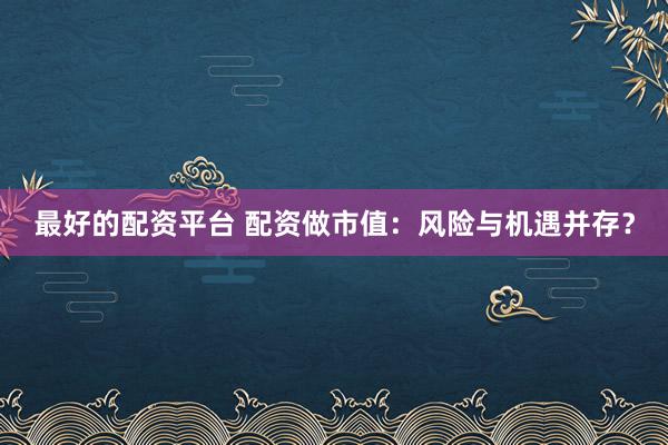 最好的配资平台 配资做市值：风险与机遇并存？