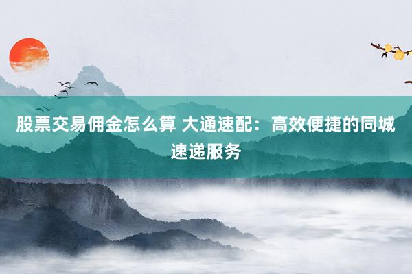股票交易佣金怎么算 大通速配：高效便捷的同城速递服务