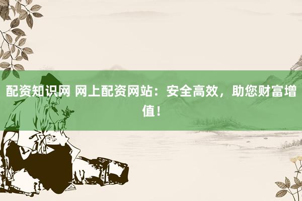 配资知识网 网上配资网站：安全高效，助您财富增值！