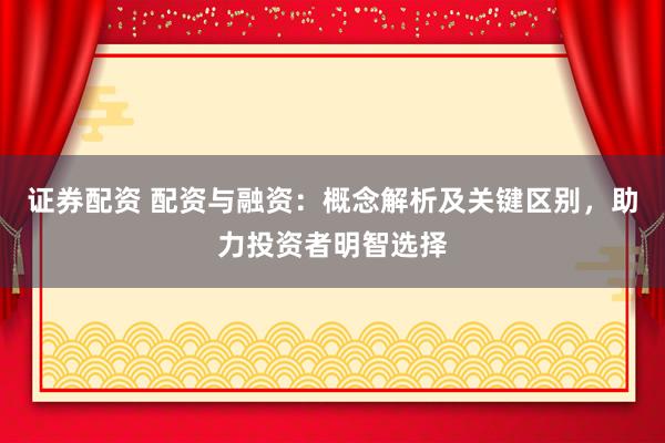 证券配资 配资与融资：概念解析及关键区别，助力投资者明智选择