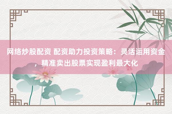 网络炒股配资 配资助力投资策略：灵活运用资金，精准卖出股票实现盈利最大化