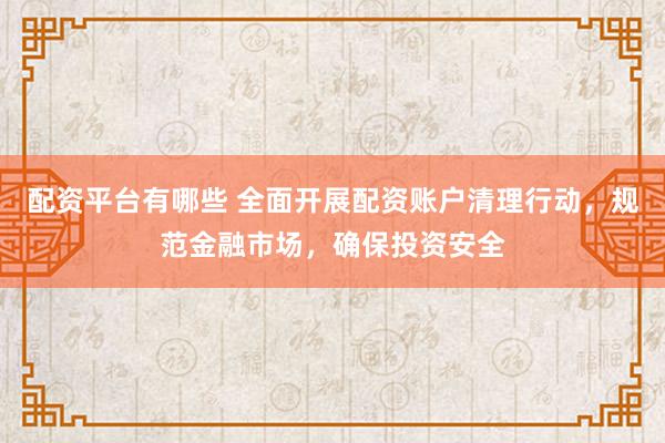 配资平台有哪些 全面开展配资账户清理行动，规范金融市场，确保投资安全