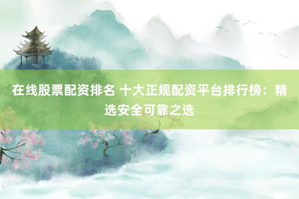 在线股票配资排名 十大正规配资平台排行榜：精选安全可靠之选
