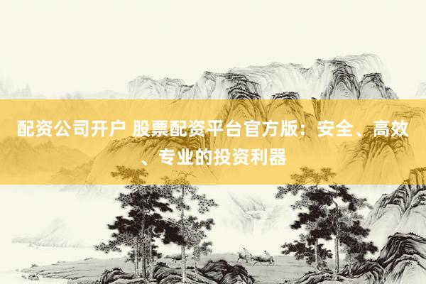 配资公司开户 股票配资平台官方版：安全、高效、专业的投资利器