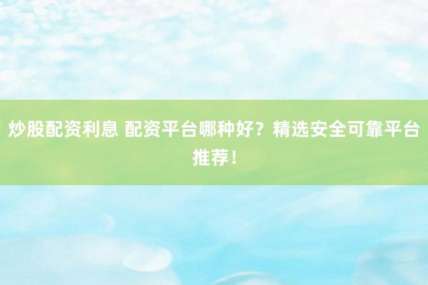 炒股配资利息 配资平台哪种好？精选安全可靠平台推荐！