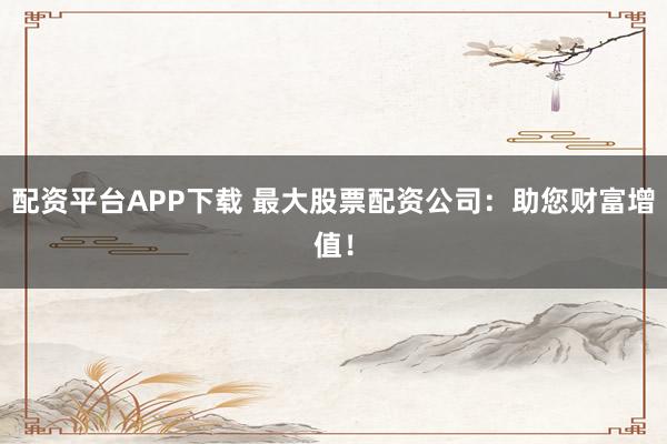 配资平台APP下载 最大股票配资公司：助您财富增值！