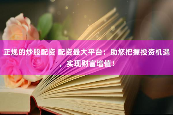 正规的炒股配资 配资最大平台：助您把握投资机遇，实现财富增值！