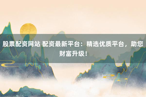 股票配资网站 配资最新平台：精选优质平台，助您财富升级！