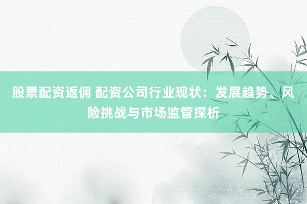 股票配资返佣 配资公司行业现状：发展趋势、风险挑战与市场监管探析