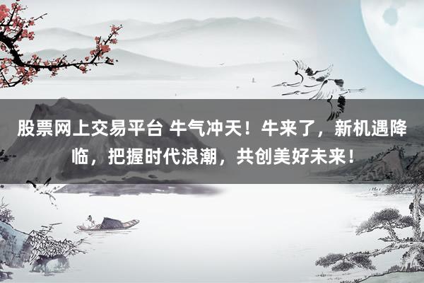 股票网上交易平台 牛气冲天！牛来了，新机遇降临，把握时代浪潮，共创美好未来！