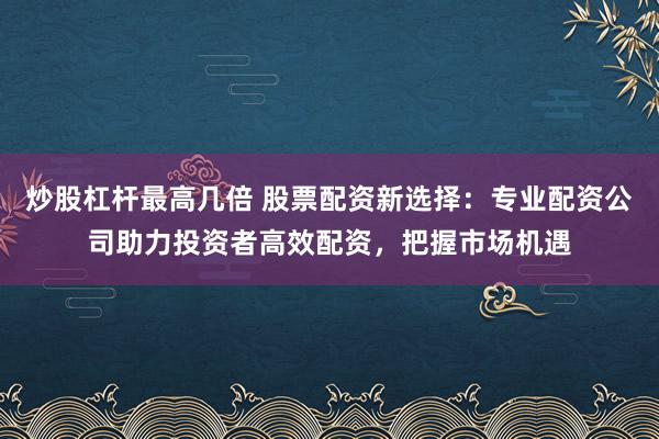 炒股杠杆最高几倍 股票配资新选择：专业配资公司助力投资者高效配资，把握市场机遇