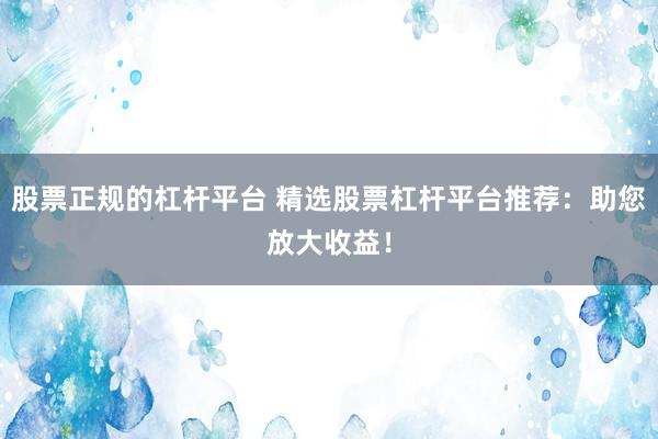 股票正规的杠杆平台 精选股票杠杆平台推荐：助您放大收益！