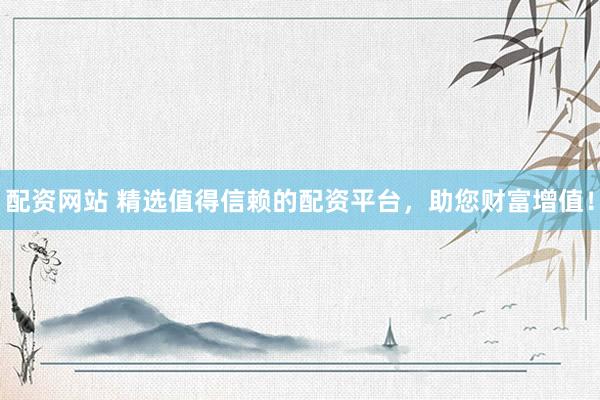 配资网站 精选值得信赖的配资平台，助您财富增值！