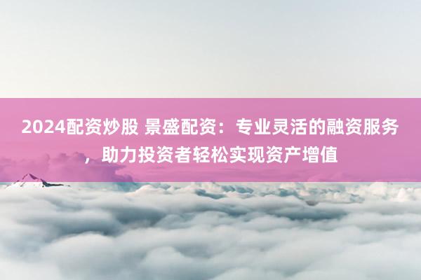 2024配资炒股 景盛配资：专业灵活的融资服务，助力投资者轻松实现资产增值