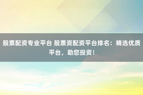 股票配资专业平台 股票资配资平台排名：精选优质平台，助您投资！