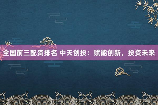 全国前三配资排名 中天创投：赋能创新，投资未来
