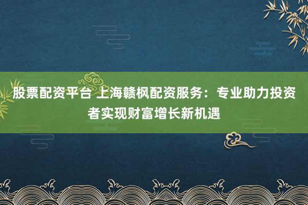 股票配资平台 上海赣枫配资服务：专业助力投资者实现财富增长新机遇