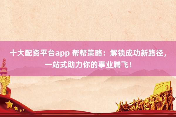 十大配资平台app 帮帮策略：解锁成功新路径，一站式助力你的事业腾飞！