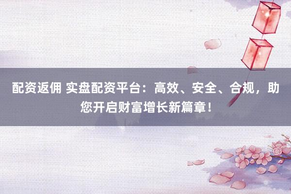 配资返佣 实盘配资平台：高效、安全、合规，助您开启财富增长新篇章！