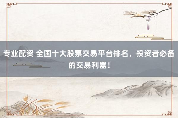 专业配资 全国十大股票交易平台排名，投资者必备的交易利器！