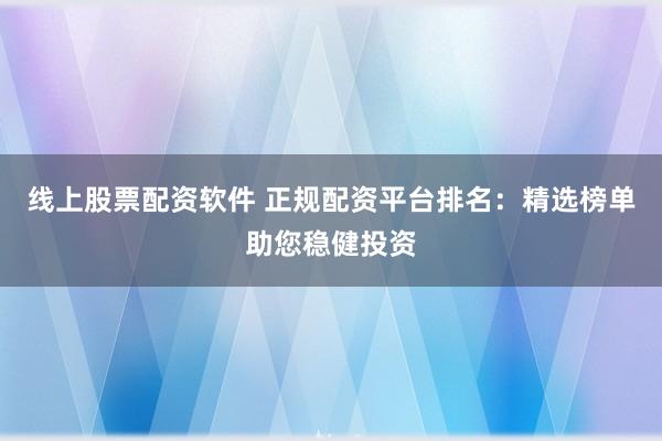线上股票配资软件 正规配资平台排名：精选榜单助您稳健投资