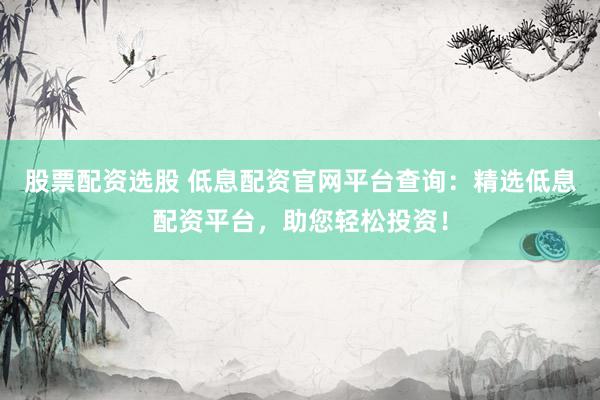 股票配资选股 低息配资官网平台查询：精选低息配资平台，助您轻松投资！