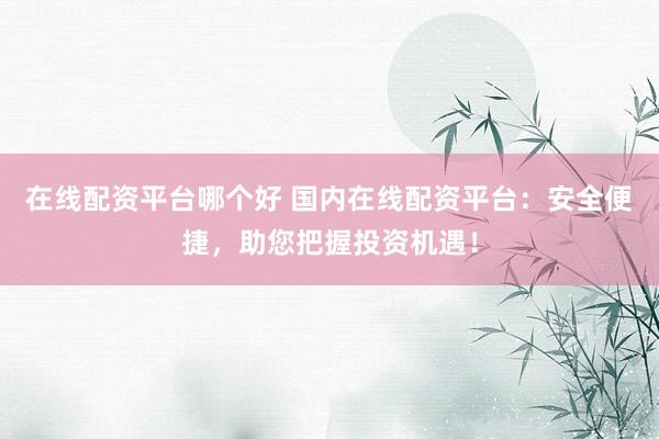 在线配资平台哪个好 国内在线配资平台：安全便捷，助您把握投资机遇！