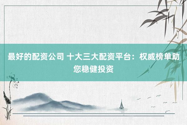 最好的配资公司 十大三大配资平台：权威榜单助您稳健投资