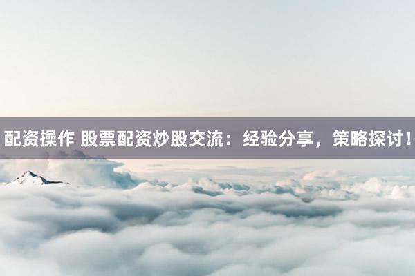 配资操作 股票配资炒股交流：经验分享，策略探讨！