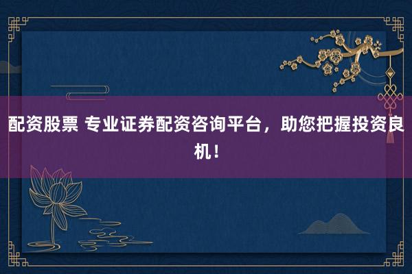 配资股票 专业证券配资咨询平台，助您把握投资良机！