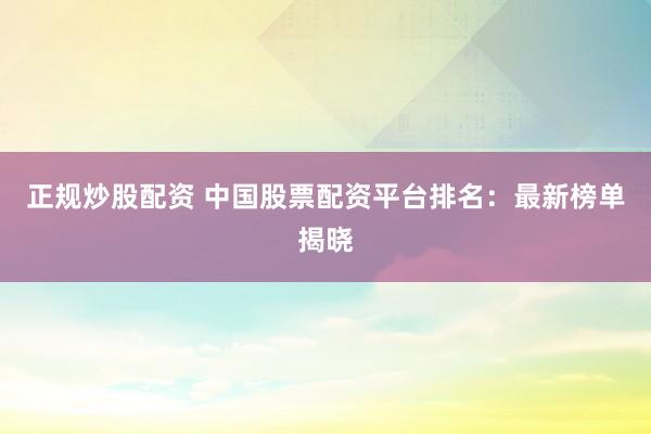 正规炒股配资 中国股票配资平台排名：最新榜单揭晓