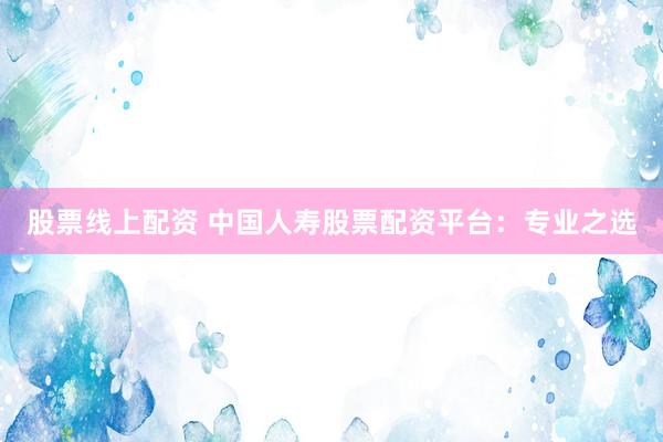 股票线上配资 中国人寿股票配资平台：专业之选