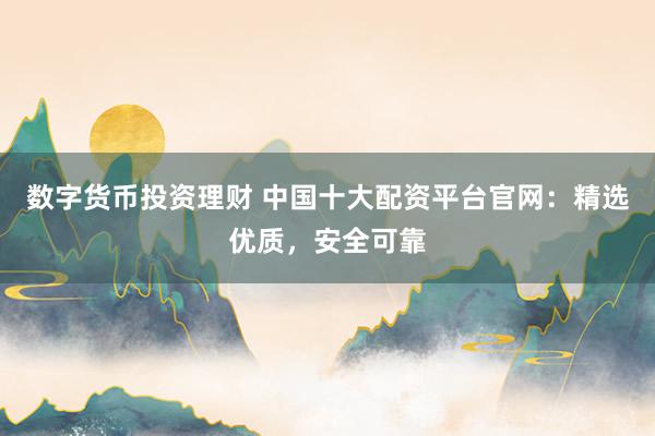 数字货币投资理财 中国十大配资平台官网：精选优质，安全可靠