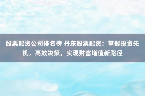 股票配资公司排名榜 丹东股票配资：掌握投资先机，高效决策，实现财富增值新路径