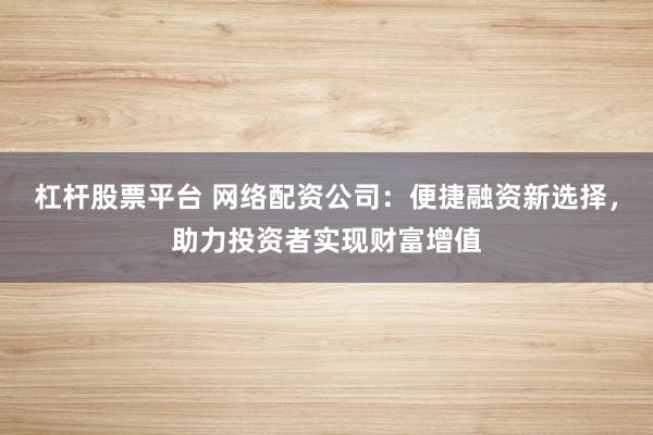 杠杆股票平台 网络配资公司：便捷融资新选择，助力投资者实现财富增值