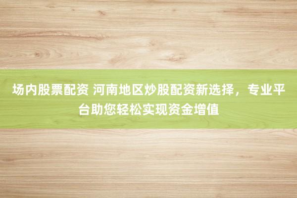 场内股票配资 河南地区炒股配资新选择，专业平台助您轻松实现资金增值