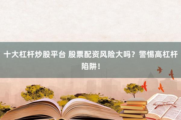 十大杠杆炒股平台 股票配资风险大吗？警惕高杠杆陷阱！