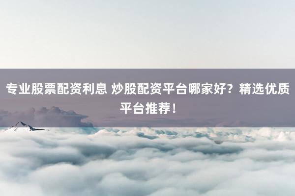 专业股票配资利息 炒股配资平台哪家好？精选优质平台推荐！