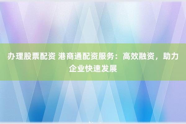 办理股票配资 港商通配资服务：高效融资，助力企业快速发展