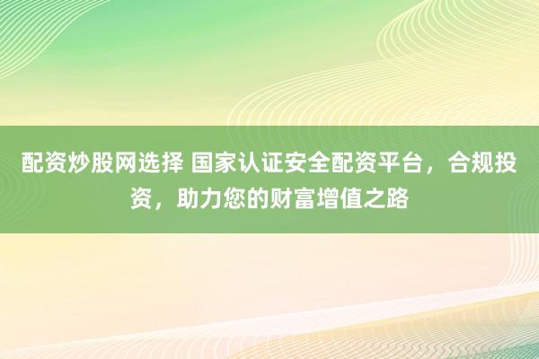 配资炒股网选择 国家认证安全配资平台，合规投资，助力您的财富增值之路