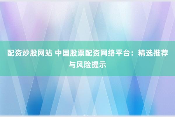 配资炒股网站 中国股票配资网络平台：精选推荐与风险提示