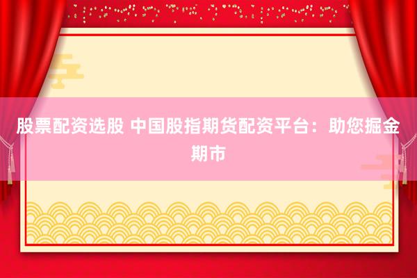 股票配资选股 中国股指期货配资平台：助您掘金期市